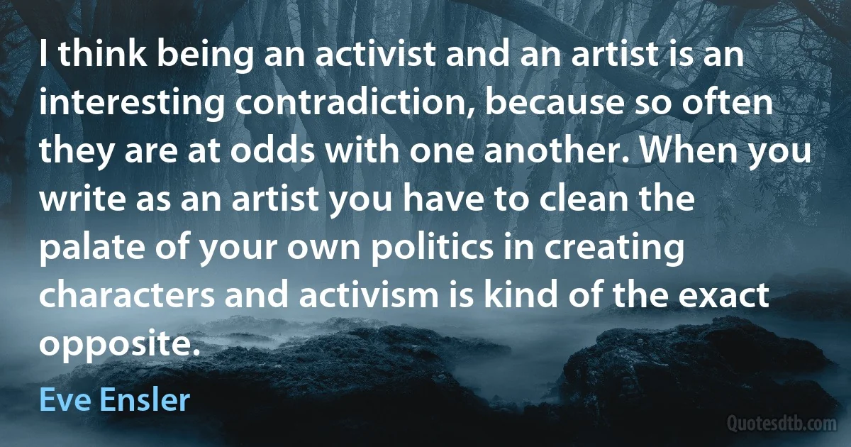 I think being an activist and an artist is an interesting contradiction, because so often they are at odds with one another. When you write as an artist you have to clean the palate of your own politics in creating characters and activism is kind of the exact opposite. (Eve Ensler)