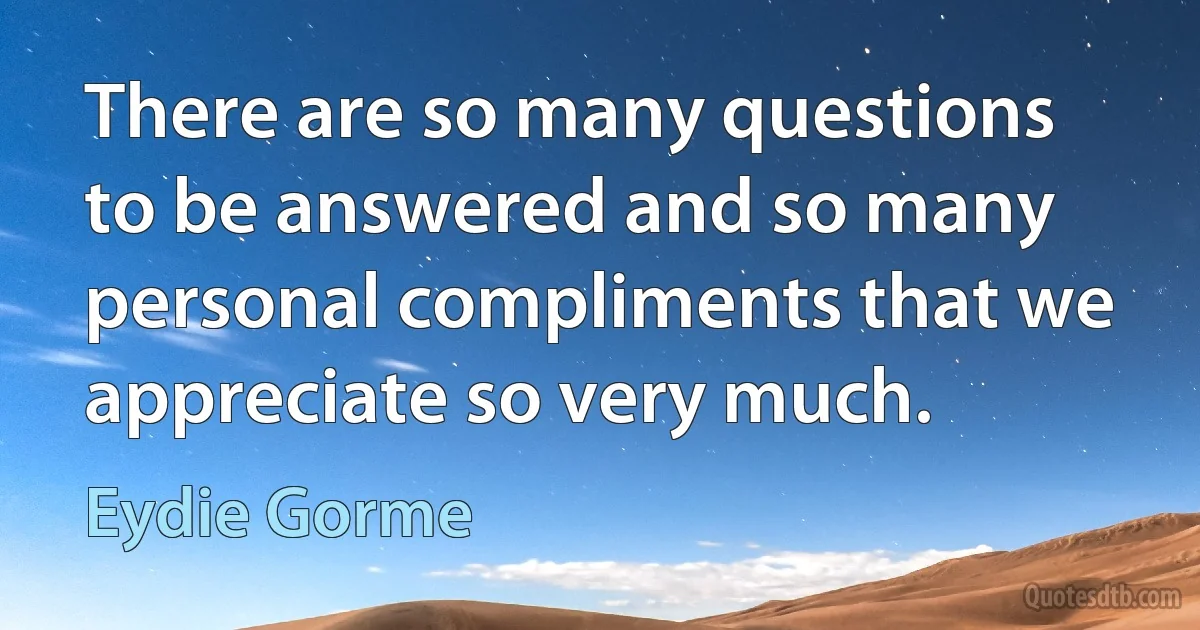 There are so many questions to be answered and so many personal compliments that we appreciate so very much. (Eydie Gorme)