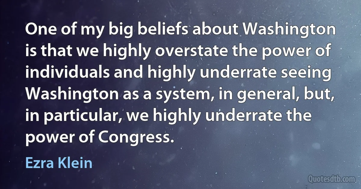 One of my big beliefs about Washington is that we highly overstate the power of individuals and highly underrate seeing Washington as a system, in general, but, in particular, we highly underrate the power of Congress. (Ezra Klein)