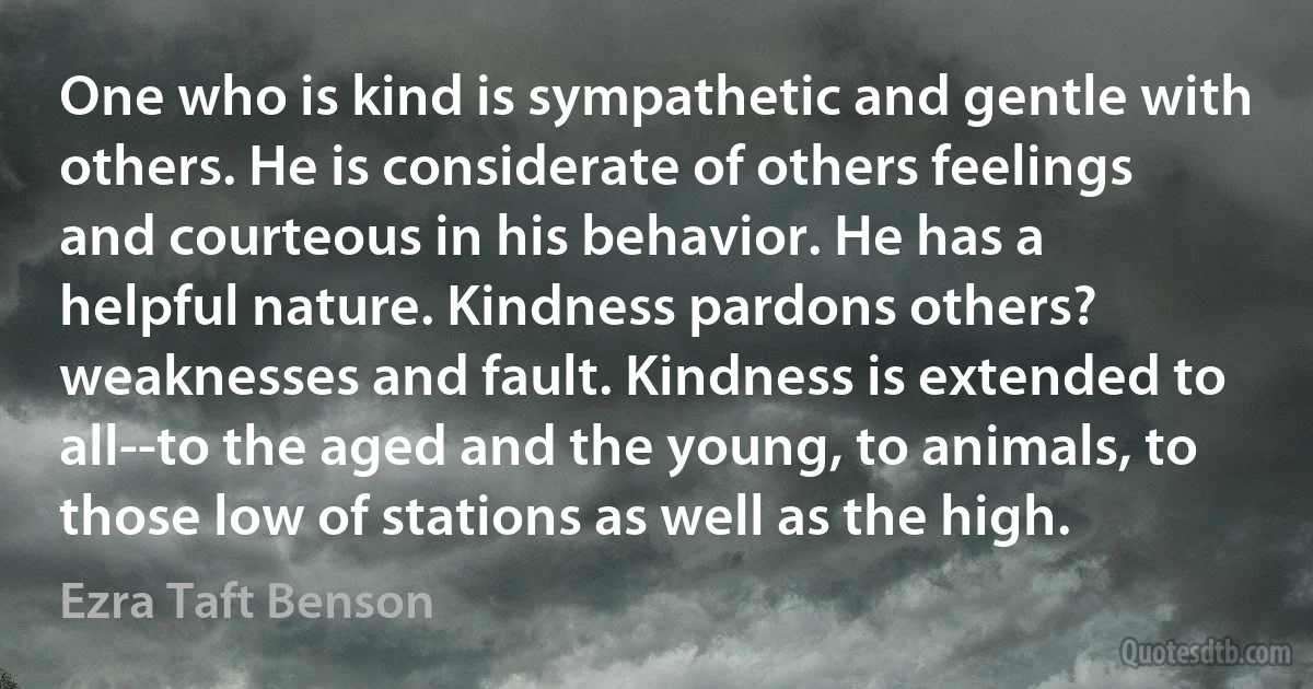 One who is kind is sympathetic and gentle with others. He is considerate of others feelings and courteous in his behavior. He has a helpful nature. Kindness pardons others? weaknesses and fault. Kindness is extended to all--to the aged and the young, to animals, to those low of stations as well as the high. (Ezra Taft Benson)