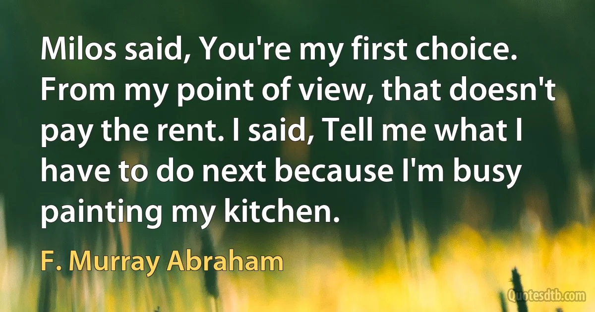 Milos said, You're my first choice. From my point of view, that doesn't pay the rent. I said, Tell me what I have to do next because I'm busy painting my kitchen. (F. Murray Abraham)