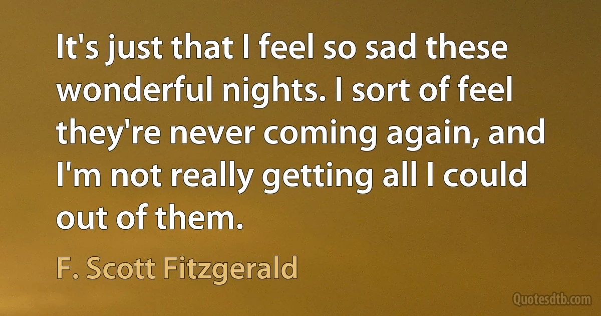 It's just that I feel so sad these wonderful nights. I sort of feel they're never coming again, and I'm not really getting all I could out of them. (F. Scott Fitzgerald)