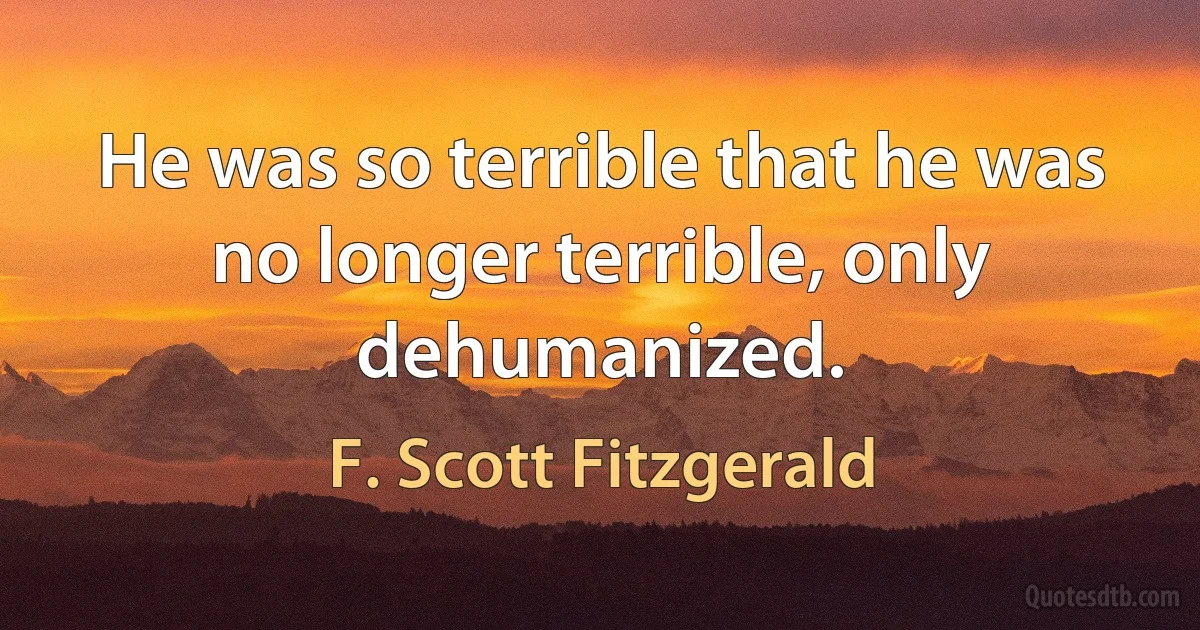 He was so terrible that he was no longer terrible, only dehumanized. (F. Scott Fitzgerald)