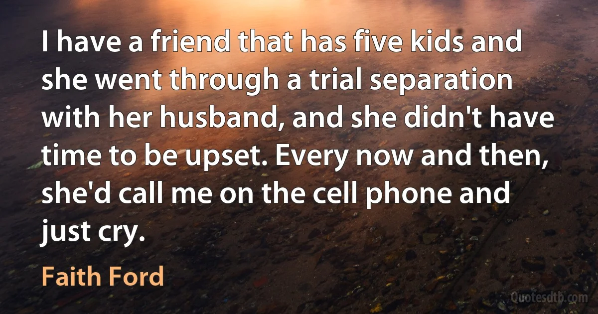 I have a friend that has five kids and she went through a trial separation with her husband, and she didn't have time to be upset. Every now and then, she'd call me on the cell phone and just cry. (Faith Ford)