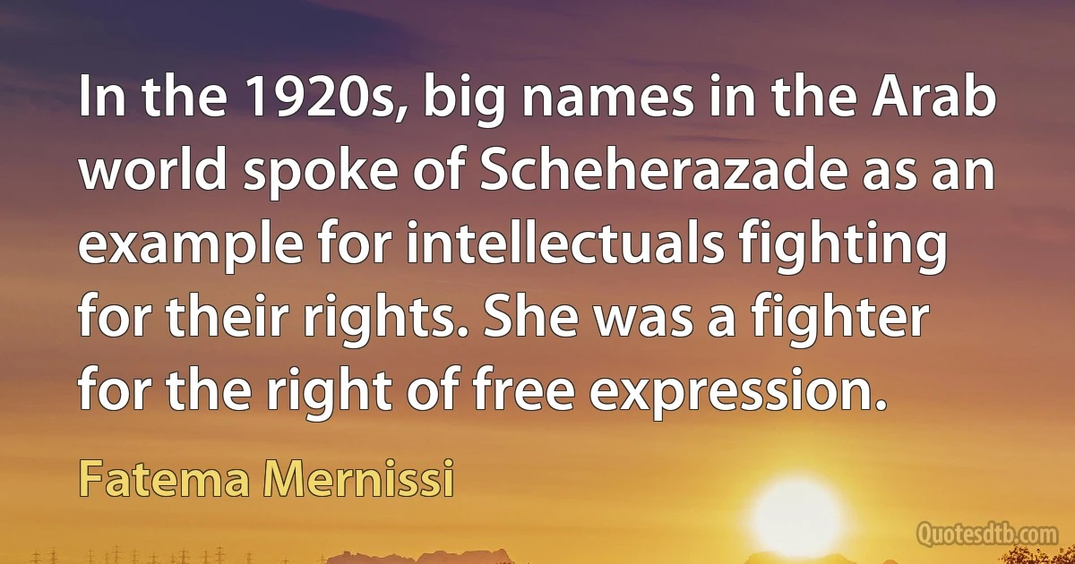 In the 1920s, big names in the Arab world spoke of Scheherazade as an example for intellectuals fighting for their rights. She was a fighter for the right of free expression. (Fatema Mernissi)