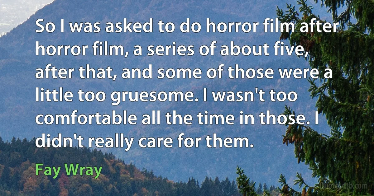 So I was asked to do horror film after horror film, a series of about five, after that, and some of those were a little too gruesome. I wasn't too comfortable all the time in those. I didn't really care for them. (Fay Wray)