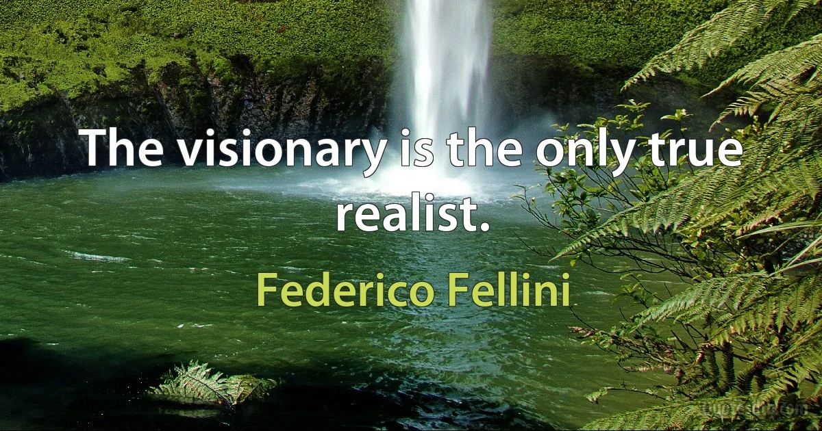 The visionary is the only true realist. (Federico Fellini)