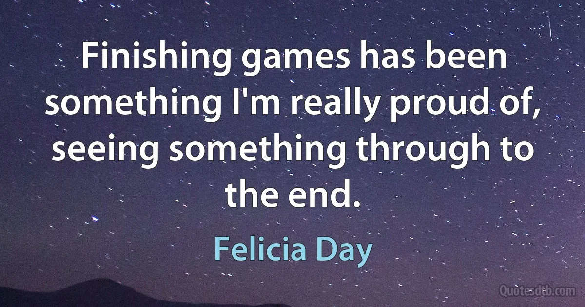 Finishing games has been something I'm really proud of, seeing something through to the end. (Felicia Day)