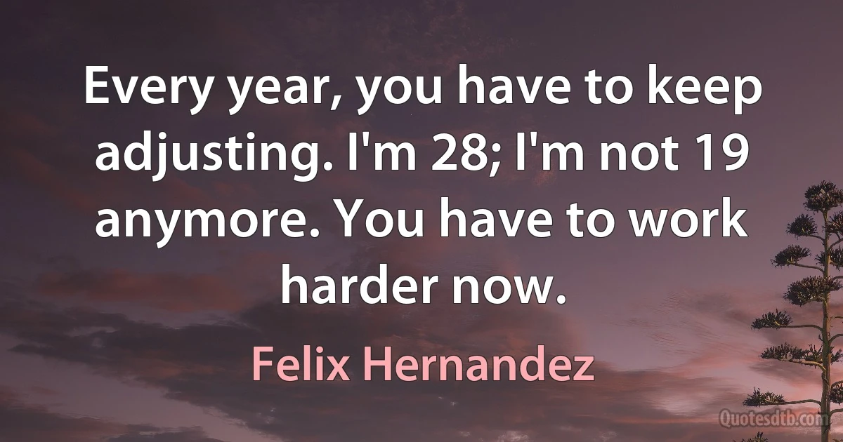 Every year, you have to keep adjusting. I'm 28; I'm not 19 anymore. You have to work harder now. (Felix Hernandez)