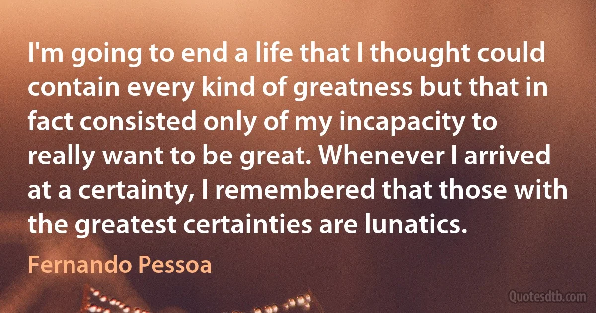 I'm going to end a life that I thought could contain every kind of greatness but that in fact consisted only of my incapacity to really want to be great. Whenever I arrived at a certainty, I remembered that those with the greatest certainties are lunatics. (Fernando Pessoa)