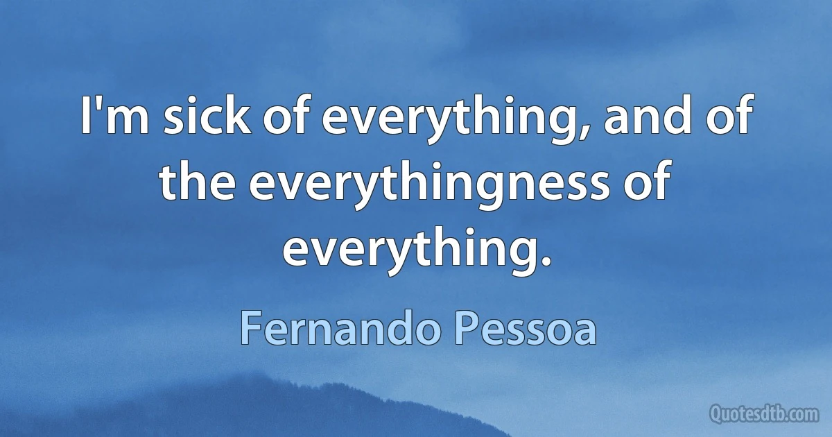 I'm sick of everything, and of the everythingness of everything. (Fernando Pessoa)