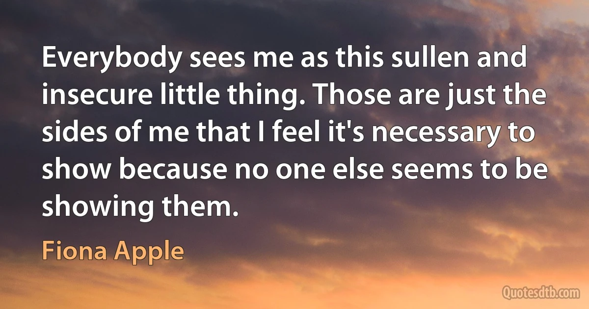 Everybody sees me as this sullen and insecure little thing. Those are just the sides of me that I feel it's necessary to show because no one else seems to be showing them. (Fiona Apple)