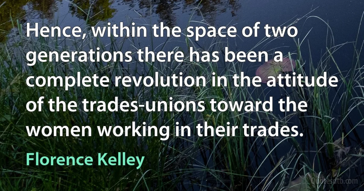 Hence, within the space of two generations there has been a complete revolution in the attitude of the trades-unions toward the women working in their trades. (Florence Kelley)