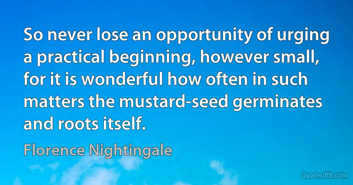 So never lose an opportunity of urging a practical beginning, however small, for it is wonderful how often in such matters the mustard-seed germinates and roots itself. (Florence Nightingale)