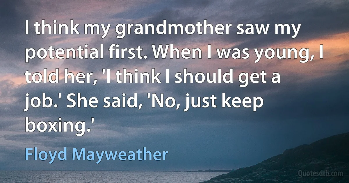 I think my grandmother saw my potential first. When I was young, I told her, 'I think I should get a job.' She said, 'No, just keep boxing.' (Floyd Mayweather)