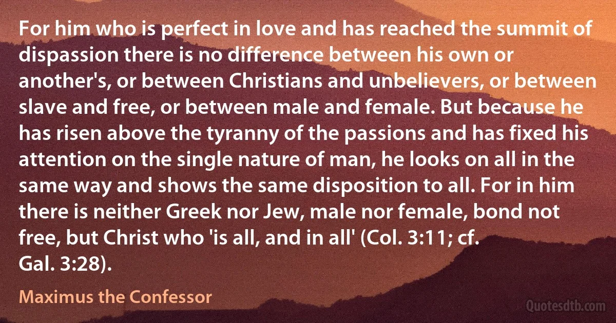 For him who is perfect in love and has reached the summit of dispassion there is no difference between his own or another's, or between Christians and unbelievers, or between slave and free, or between male and female. But because he has risen above the tyranny of the passions and has fixed his attention on the single nature of man, he looks on all in the same way and shows the same disposition to all. For in him there is neither Greek nor Jew, male nor female, bond not free, but Christ who 'is all, and in all' (Col. 3:11; cf. Gal. 3:28). (Maximus the Confessor)