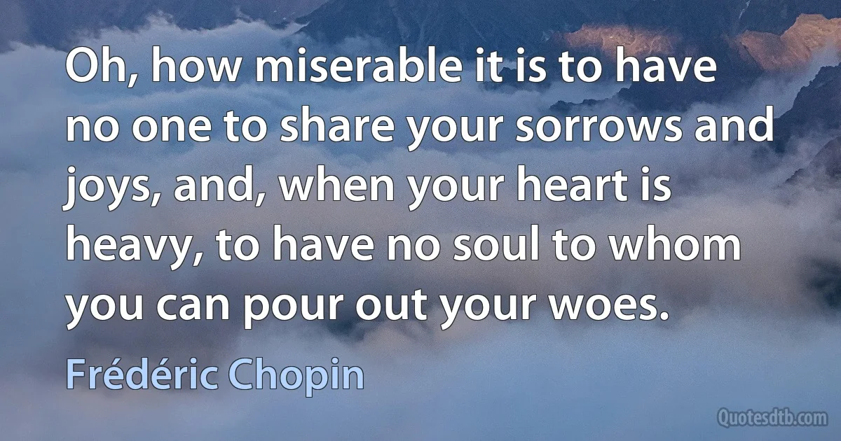 Oh, how miserable it is to have no one to share your sorrows and joys, and, when your heart is heavy, to have no soul to whom you can pour out your woes. (Frédéric Chopin)