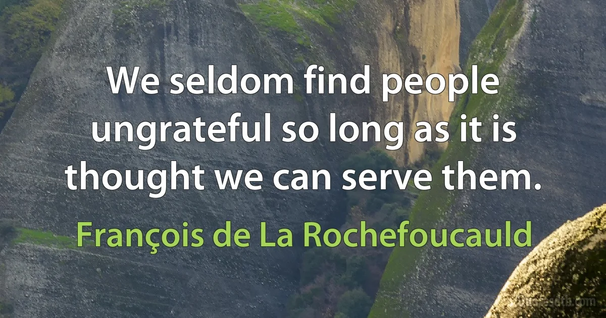 We seldom find people ungrateful so long as it is thought we can serve them. (François de La Rochefoucauld)