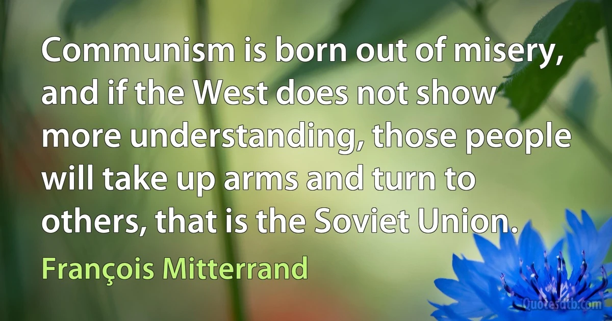 Communism is born out of misery, and if the West does not show more understanding, those people will take up arms and turn to others, that is the Soviet Union. (François Mitterrand)