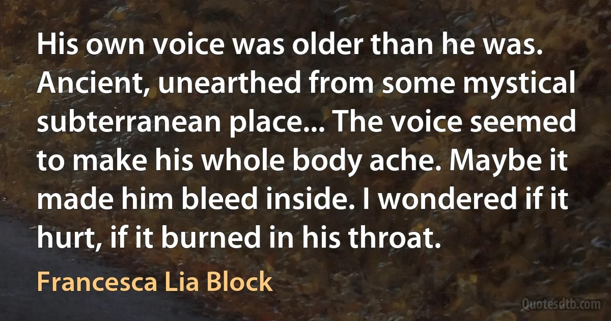 His own voice was older than he was. Ancient, unearthed from some mystical subterranean place... The voice seemed to make his whole body ache. Maybe it made him bleed inside. I wondered if it hurt, if it burned in his throat. (Francesca Lia Block)