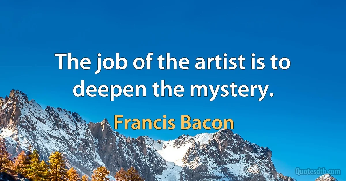 The job of the artist is to deepen the mystery. (Francis Bacon)