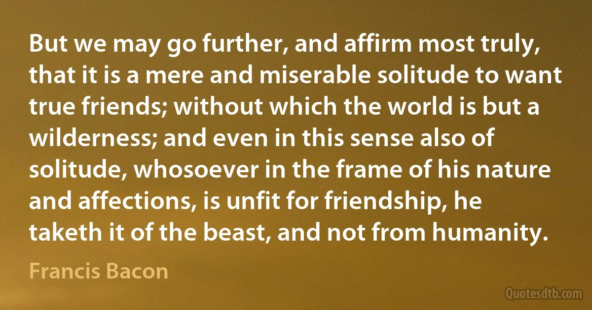 But we may go further, and affirm most truly, that it is a mere and miserable solitude to want true friends; without which the world is but a wilderness; and even in this sense also of solitude, whosoever in the frame of his nature and affections, is unfit for friendship, he taketh it of the beast, and not from humanity. (Francis Bacon)