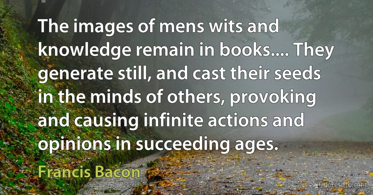 The images of mens wits and knowledge remain in books.... They generate still, and cast their seeds in the minds of others, provoking and causing infinite actions and opinions in succeeding ages. (Francis Bacon)