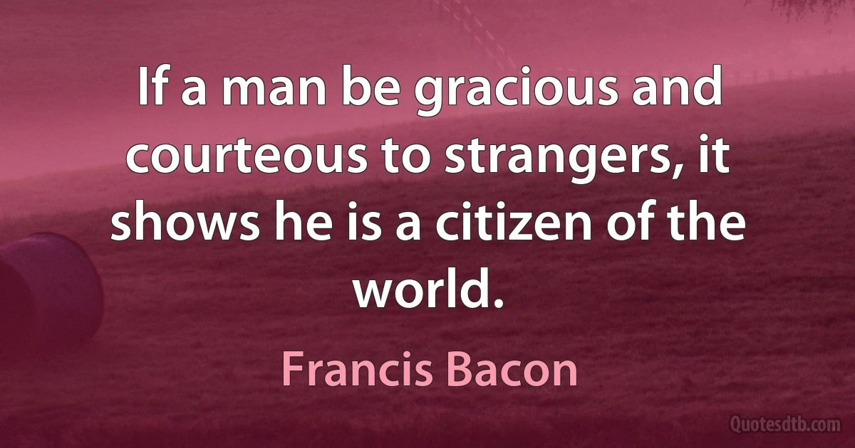 If a man be gracious and courteous to strangers, it shows he is a citizen of the world. (Francis Bacon)