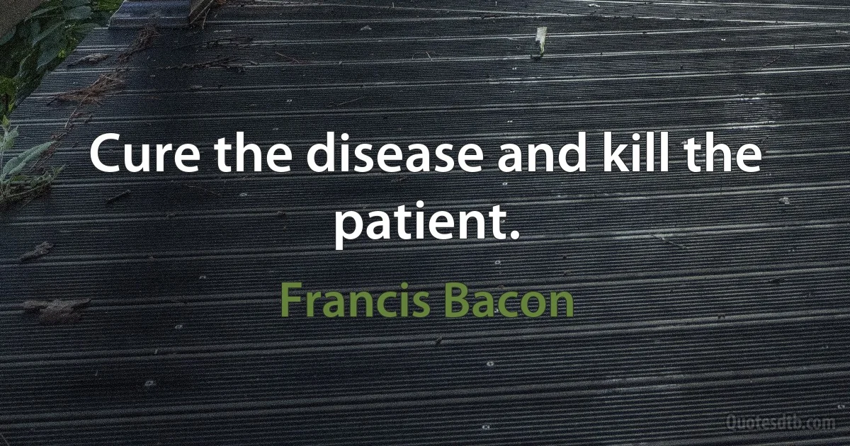 Cure the disease and kill the patient. (Francis Bacon)