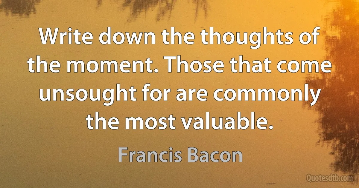 Write down the thoughts of the moment. Those that come unsought for are commonly the most valuable. (Francis Bacon)