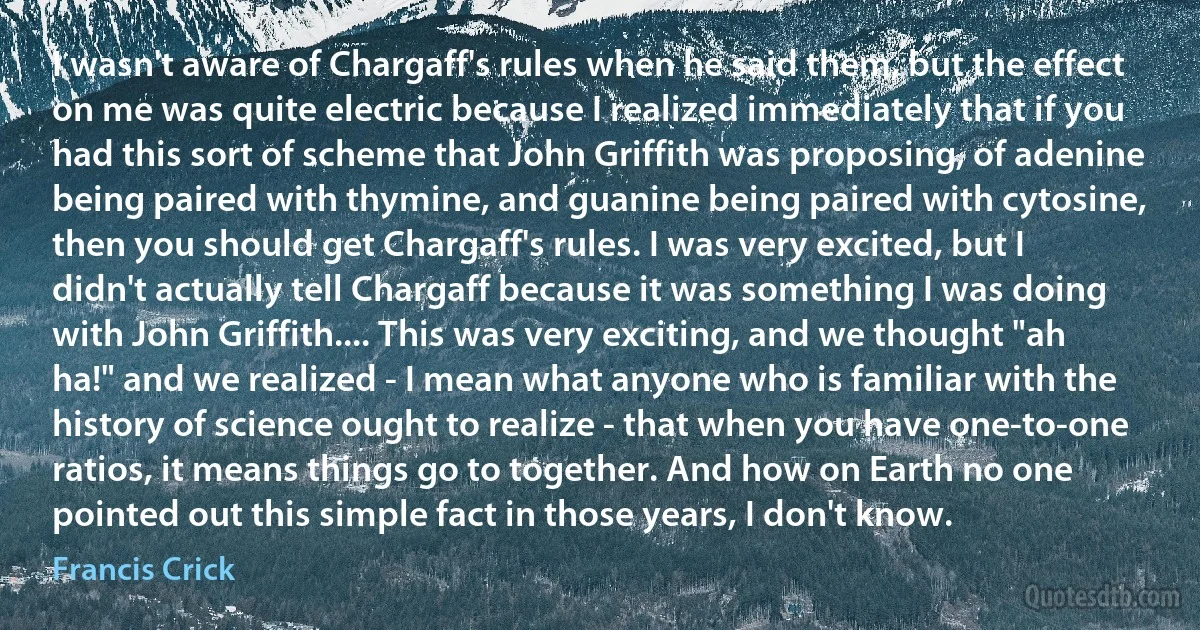 I wasn't aware of Chargaff's rules when he said them, but the effect on me was quite electric because I realized immediately that if you had this sort of scheme that John Griffith was proposing, of adenine being paired with thymine, and guanine being paired with cytosine, then you should get Chargaff's rules. I was very excited, but I didn't actually tell Chargaff because it was something I was doing with John Griffith.... This was very exciting, and we thought "ah ha!" and we realized - I mean what anyone who is familiar with the history of science ought to realize - that when you have one-to-one ratios, it means things go to together. And how on Earth no one pointed out this simple fact in those years, I don't know. (Francis Crick)