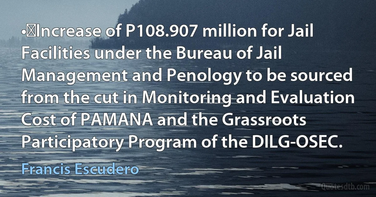 •	Increase of P108.907 million for Jail Facilities under the Bureau of Jail Management and Penology to be sourced from the cut in Monitoring and Evaluation Cost of PAMANA and the Grassroots Participatory Program of the DILG-OSEC. (Francis Escudero)