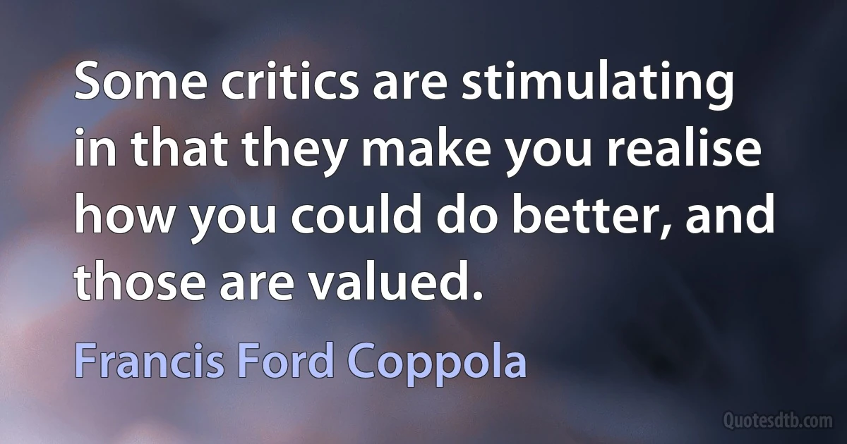 Some critics are stimulating in that they make you realise how you could do better, and those are valued. (Francis Ford Coppola)