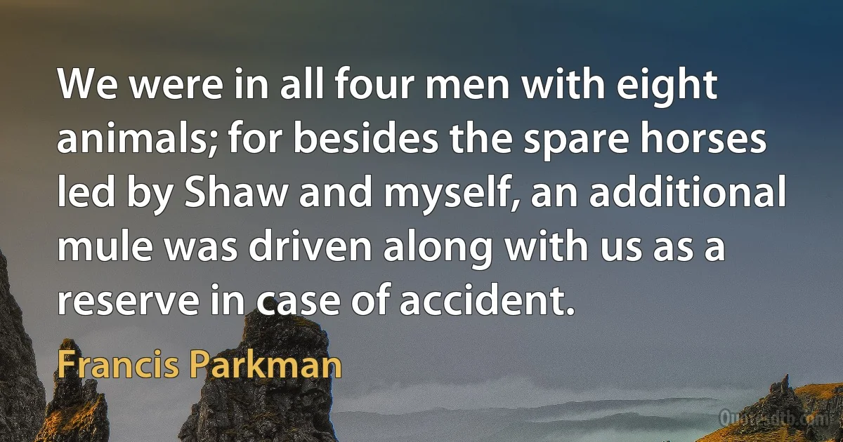 We were in all four men with eight animals; for besides the spare horses led by Shaw and myself, an additional mule was driven along with us as a reserve in case of accident. (Francis Parkman)