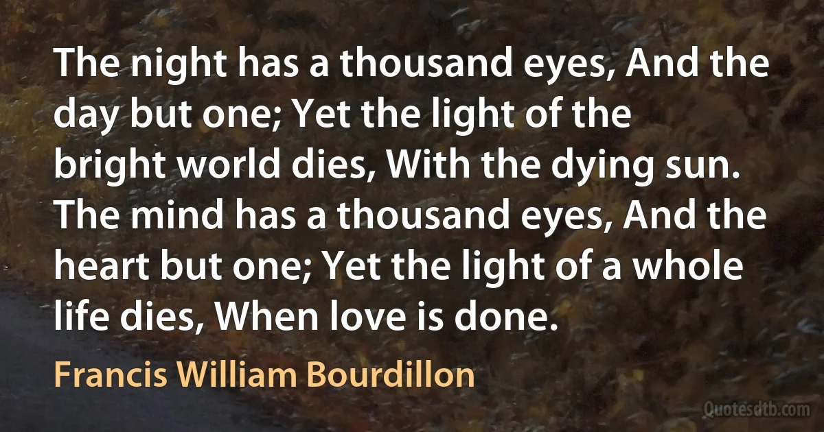 The night has a thousand eyes, And the day but one; Yet the light of the bright world dies, With the dying sun. The mind has a thousand eyes, And the heart but one; Yet the light of a whole life dies, When love is done. (Francis William Bourdillon)