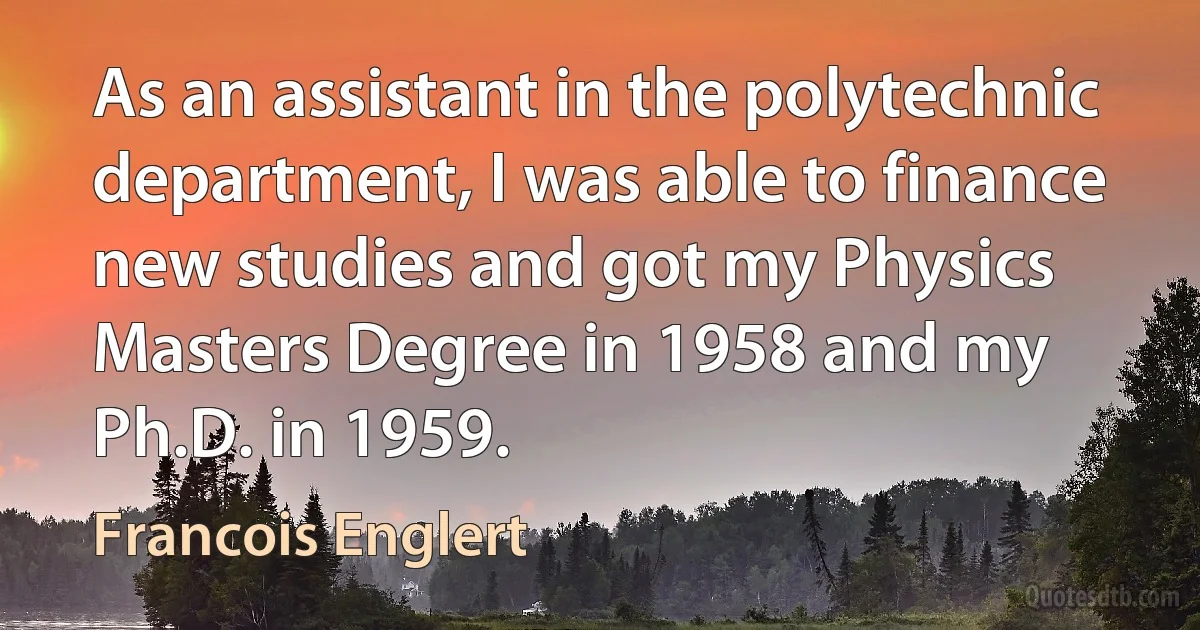 As an assistant in the polytechnic department, I was able to finance new studies and got my Physics Masters Degree in 1958 and my Ph.D. in 1959. (Francois Englert)