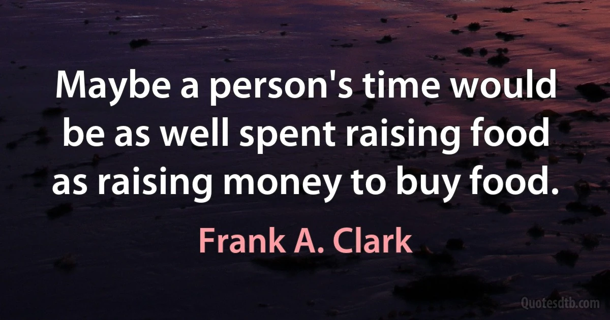 Maybe a person's time would be as well spent raising food as raising money to buy food. (Frank A. Clark)