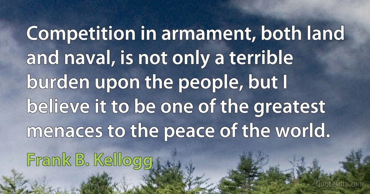 Competition in armament, both land and naval, is not only a terrible burden upon the people, but I believe it to be one of the greatest menaces to the peace of the world. (Frank B. Kellogg)