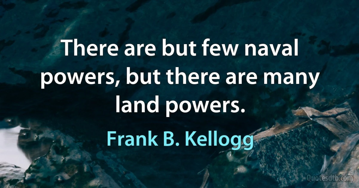 There are but few naval powers, but there are many land powers. (Frank B. Kellogg)