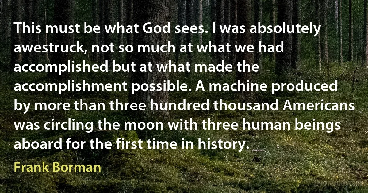 This must be what God sees. I was absolutely awestruck, not so much at what we had accomplished but at what made the accomplishment possible. A machine produced by more than three hundred thousand Americans was circling the moon with three human beings aboard for the first time in history. (Frank Borman)