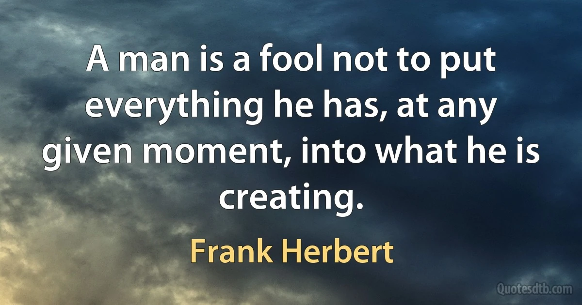 A man is a fool not to put everything he has, at any given moment, into what he is creating. (Frank Herbert)