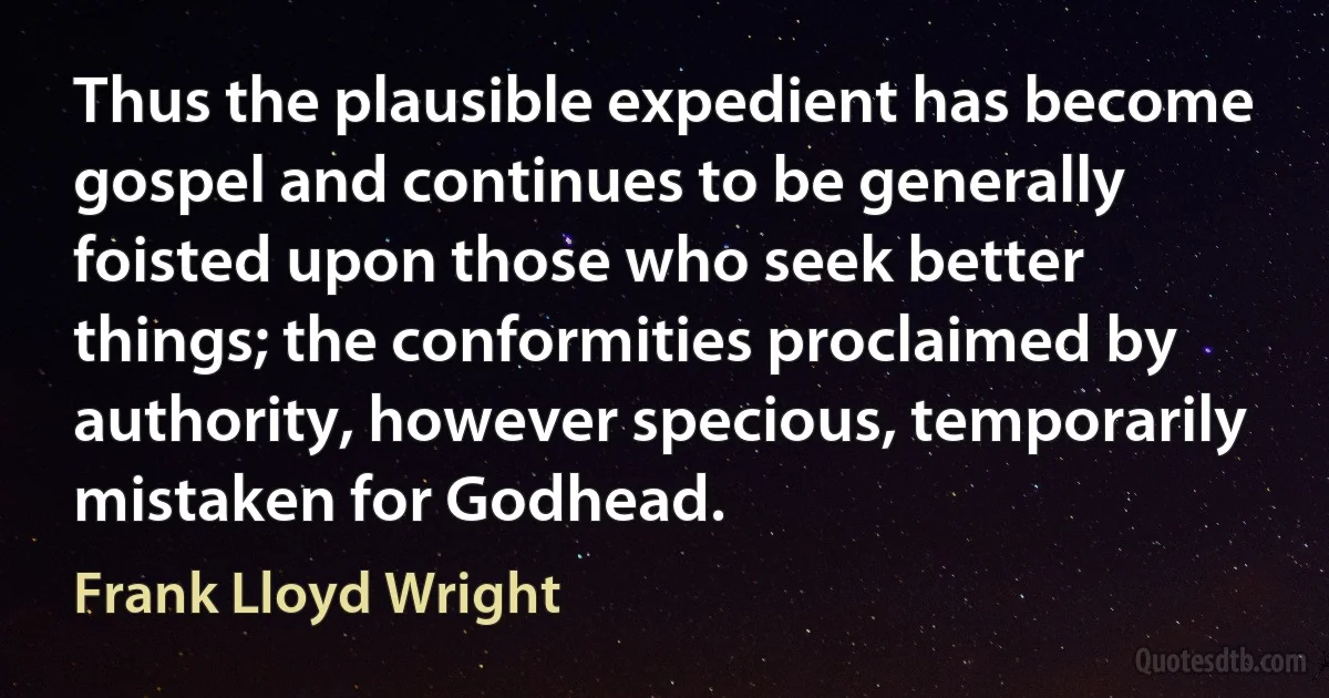 Thus the plausible expedient has become gospel and continues to be generally foisted upon those who seek better things; the conformities proclaimed by authority, however specious, temporarily mistaken for Godhead. (Frank Lloyd Wright)