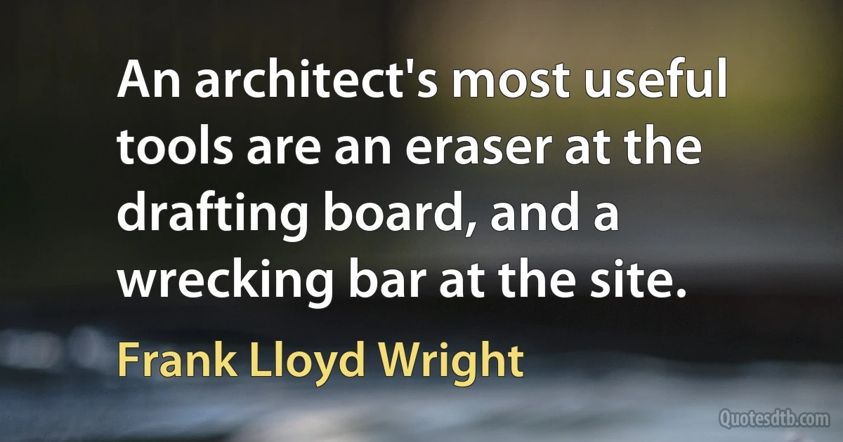 An architect's most useful tools are an eraser at the drafting board, and a wrecking bar at the site. (Frank Lloyd Wright)