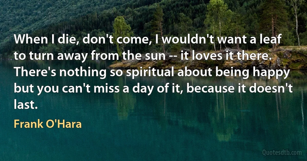 When I die, don't come, I wouldn't want a leaf
to turn away from the sun -- it loves it there.
There's nothing so spiritual about being happy
but you can't miss a day of it, because it doesn't last. (Frank O'Hara)