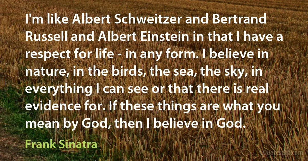 I'm like Albert Schweitzer and Bertrand Russell and Albert Einstein in that I have a respect for life - in any form. I believe in nature, in the birds, the sea, the sky, in everything I can see or that there is real evidence for. If these things are what you mean by God, then I believe in God. (Frank Sinatra)