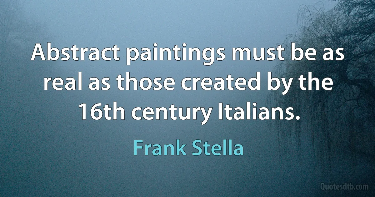 Abstract paintings must be as real as those created by the 16th century Italians. (Frank Stella)