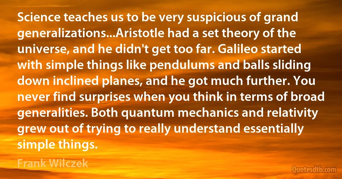 Science teaches us to be very suspicious of grand generalizations...Aristotle had a set theory of the universe, and he didn't get too far. Galileo started with simple things like pendulums and balls sliding down inclined planes, and he got much further. You never find surprises when you think in terms of broad generalities. Both quantum mechanics and relativity grew out of trying to really understand essentially simple things. (Frank Wilczek)