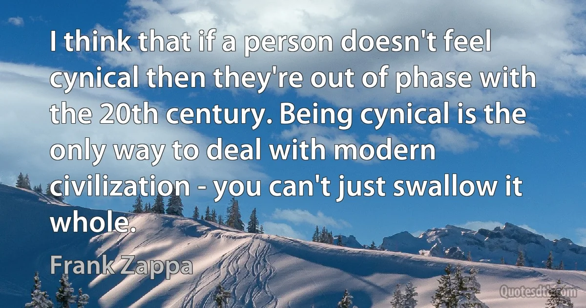 I think that if a person doesn't feel cynical then they're out of phase with the 20th century. Being cynical is the only way to deal with modern civilization - you can't just swallow it whole. (Frank Zappa)