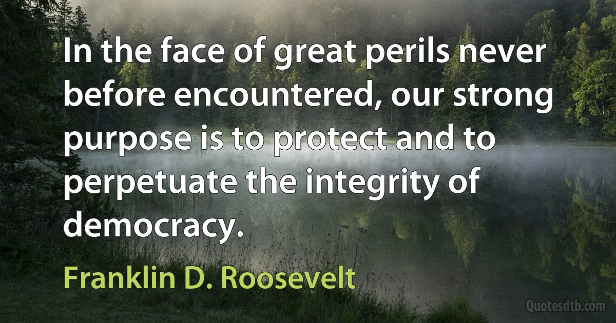 In the face of great perils never before encountered, our strong purpose is to protect and to perpetuate the integrity of democracy. (Franklin D. Roosevelt)