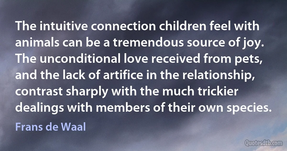 The intuitive connection children feel with animals can be a tremendous source of joy. The unconditional love received from pets, and the lack of artifice in the relationship, contrast sharply with the much trickier dealings with members of their own species. (Frans de Waal)